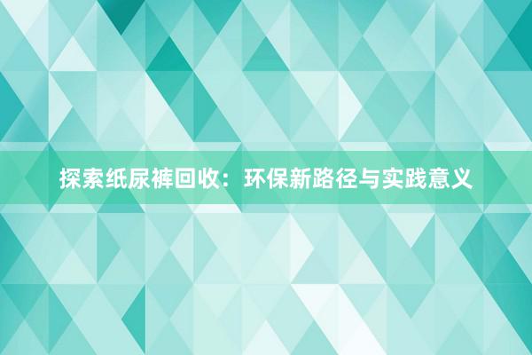 探索纸尿裤回收：环保新路径与实践意义